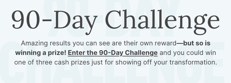 90-Day Challenge. Enter the challenge and you could win one of three cash prizes for showing off your transformation.