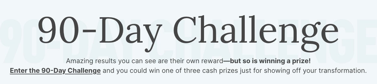 90-Day Challenge. Enter the challenge and you could win one of three cash prizes for showing off your transformation.